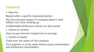 Features
 Maturity
Repaid after a specific stipulated period
Pay the principal amount if company doesn’t then
holders can force winding up
Irredeemable preference shares are also issued
 Claims on income
Have to pay interest irrespective of earnings
 Claims on Assets
Claim over the assets of the company
First payment is to be made before equity shareholders
and preference shareholders
 