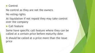  Control
No control as they are not the owners
No voting rights
At liquidation if not repaid they may take control
over the company
 Call feature
Some have specific call feature where they can be
called at a certain price before maturity date
It should be called at a price more than the issue
price
 