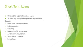 Short Term Loans
 Obtained for a period less than a year
 To meet day to day working capital requirements
Sources
• Loans from commercial banks
• Public deposits
• Factoring
• Discounting Bill of exchange
• Advances from customers
• Spontaneous Financing
• Bridge Loans
 
