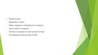  Demand Loans
• Repayable in ayear
• Either repayed in instalments or lumpsum
• Loan is paid in lumpsum
• Interest is charged on total amount of loan
 Purchasing and discounting of Bills
 