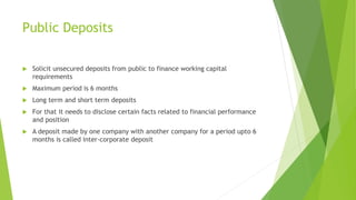 Public Deposits
 Solicit unsecured deposits from public to finance working capital
requirements
 Maximum period is 6 months
 Long term and short term deposits
 For that it needs to disclose certain facts related to financial performance
and position
 A deposit made by one company with another company for a period upto 6
months is called inter-corporate deposit
 