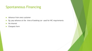 Spontaneous Financing
 Advance from ones customer
 Eg: pay advance at the time of booking car- used for WC requirements
 No interest
 Cheapest form
 