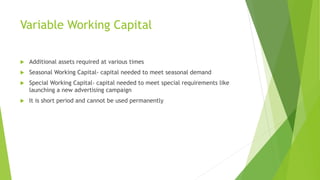 Variable Working Capital
 Additional assets required at various times
 Seasonal Working Capital- capital needed to meet seasonal demand
 Special Working Capital- capital needed to meet special requirements like
launching a new advertising campaign
 It is short period and cannot be used permanently
 