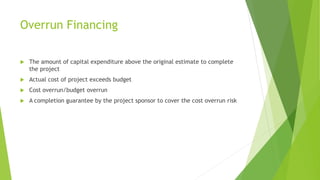 Overrun Financing
 The amount of capital expenditure above the original estimate to complete
the project
 Actual cost of project exceeds budget
 Cost overrun/budget overrun
 A completion guarantee by the project sponsor to cover the cost overrun risk
 