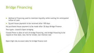 Bridge Financing
 Method of financing used to maintain liquidity while waiting for anticipated
inflow of cash
 Eg:sell house payment to be received after 100 days
He purchases house payment to be made after 30 days-Bridge Finance
Two types- closed & Open bridging
Closed:There is date of exit of bridge financing, and bridge financing to be
repaid on that date, less risk for lender, low interest rate
Open:high risk,no exact date for bridge finance exit
 