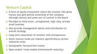 Venture Capital
 A form of equity investment where the investor who gives
money also gets partial ownership of the company
(through shares) and some sort of control in the board
 Provided to little knwn, unregistered, high risky, private
small business
 Also provide management advice and contribution to
overall strategy
 Long term association of investor with entrepreneur
 Some venture funds are industry specific(focus certain
industries only)
 Georgraphic focus(certain areas)
 Open ended /close ended schemes(with maturity)
 