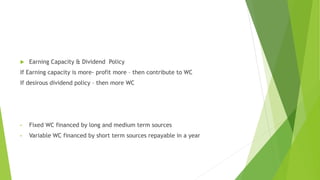  Earning Capacity & Dividend Policy
If Earning capacity is more- profit more – then contribute to WC
If desirous dividend policy – then more WC
• Fixed WC financed by long and medium term sources
• Variable WC financed by short term sources repayable in a year
 