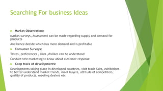 Searching For business Ideas
 Market Observation:
Market surveys, Assessment can be made regarding supply and demand for
products
And hence decide which has more demand and is profitable
 Consumer Surveys:
Tastes, preferences , likes ,dislikes can be understood
Conduct test marketing to know about customer response
 Keep track of developments:
Developments taking place in developed countries, visit trade fairs, exhibitions
to better understand market trends, meet buyers, attitude of competitors,
quality of products, meeting dealers etc
 