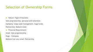 Selection of Ownership Forms
 Nature /Type of Business:
Sole proprietorship –personal skill/attention
Company- large scale management, huge funds
Partnership- Meduim scale
 Financial Requirement:
Small- Sole proprietorship
Huge – Company
Meduim/not very small- Partnership
 