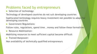 Problems faced by entrepreneurs
 Selection of technology:
Technology of developed countries do not suit developing countries
Sophiscated technology requires heavy investment not possible to adapt for
developing countries
 Government Regulations:
Follow rules, regulations, spend time , money and follow these formalities
 Resource Mobilization:
Mobilizing resources to meet sufficient capital become difficult
 Trained Manpower:
Non availability of technically qualified entrepreneurs
 