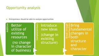Opportunity analysis
 Entrepreneur should be able to analyze opportunities
Additive
Better
utilize of
existing
resources
(no change
in character
of business)
Complementary
Introduce
new ideas
(change in
existing
structure)
Breakthrough
Opportunities
Bring
fundamental
changes in
both
structure
and
character
 