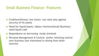 Small Business Finance -Features
 Creditworthiness: low (new)- can raise only against
security of his assets
 Need for liquid Assets- labour intensive(Small Business) –
need liquid cash
 Dependence on borrowing –funds (limited)
 Personal Management & Control –prefer retaining control
over business (not interested in raising from other
sources)
 