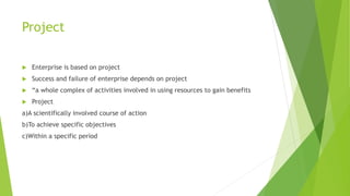 Project
 Enterprise is based on project
 Success and failure of enterprise depends on project
 “a whole complex of activities involved in using resources to gain benefits
 Project
a)A scientifically involved course of action
b)To achieve specific objectives
c)Within a specific period
 