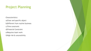 Project Planning
Characteristics:
a)Clear and specific object
b)Different from routine business
c)Time constraint
d)Financial Constraint
e)Requires team work
f)High risk & unceratiinity
 