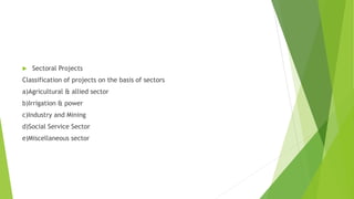  Sectoral Projects
Classification of projects on the basis of sectors
a)Agricultural & allied sector
b)Irrigation & power
c)Industry and Mining
d)Social Service Sector
e)Miscellaneous sector
 