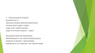  Techno-Economic Projects:
Classified into 3:
a)Factory Intensity Oriented Classification
Intensity basis-Capital /Labour
Large scale- Capital intensity
Large no of human resource – Labour
b)Causation Oriented Classification
Demand based or raw material based projects
Existence of demand – demand based
Availability of raw materials –raw material based
 