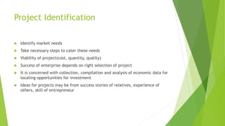 Project Identification
 Identify market needs
 Take necessary steps to cater these needs
 Viability of project(cost, quantity, quality)
 Success of enterprise depends on right selection of project
 It is concerned with collection, compilation and analysis of economic data for
locating opportunities for investment
 Ideas for projects may be from success stories of relatives, experience of
others, skill of entrepreneur
 