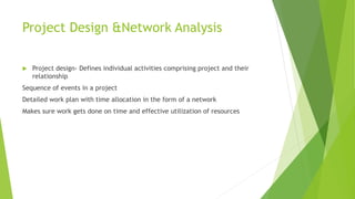 Project Design &Network Analysis
 Project design- Defines individual activities comprising project and their
relationship
Sequence of events in a project
Detailed work plan with time allocation in the form of a network
Makes sure work gets done on time and effective utilization of resources
 