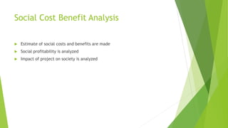 Social Cost Benefit Analysis
 Estimate of social costs and benefits are made
 Social profitability is analyzed
 Impact of project on society is analyzed
 