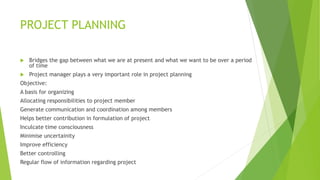 PROJECT PLANNING
 Bridges the gap between what we are at present and what we want to be over a period
of time
 Project manager plays a very important role in project planning
Objective:
A basis for organizing
Allocating responsibilities to project member
Generate communication and coordination among members
Helps better contribution in formulation of project
Inculcate time consciousness
Minimise uncertainity
Improve efficiency
Better controlling
Regular flow of information regarding project
 