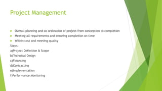 Project Management
 Overall planning and co-ordination of project from conception to completion
 Meeting all requirements and ensuring completion on time
 Within cost and meeting quality
Steps:
a)Project Definition & Scope
b)Technical Design
c)Financing
d)Contracting
e)Implementation
f)Performance Monitoring
 