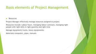 Basis elements of Project Management
 Resources
Project Manager effectively manage resources assigned to project
Resources include: Labour hours, managing labour contracts, managing right
people with right skills in right quantity and right time
Manage equipment( trucks, heavy equipments)
Materials( computers, pipes, manuals
 