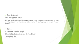  Time & schedule
Time management a must
A proper schedule to be made by breaking the project into small number of tasks
and figure out what each task are, how long will it take ,order in which it has to
be done
 Cost
To complete it within budget
Estimated cost,actual cost and its variablitiy
Contingency cost
 