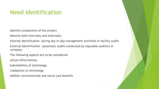 Need Identification
Identify components of the project
Identify both internally and externally
Internal identification- during day to day management activities or facility audits
External Identification –systematic audits conducted by reputable auditors or
company
The following aspects are to be considered
a)Cost effectiveness
b)Availability of technology
c)Adaption to technology
d)Other environmental and social cost benefits
 