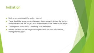 Initiation
 Basic processes to get the project started
 There should be an agreement between those who will deliver the project,
those who will use the project and those who will have stake in the project
 This improves profitability – involving all stakeholders
 Success depends on starting with complete and accurate information,
management support
 