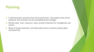 Planning
 It defines project activities that will be performed , the products that will be
produced, how activities can be accomplished and managed
 Defines tasks, time, resources, costs, provide framework for management and
control
 Result of project planning- will help project team to achieve project goals
and objectives
 