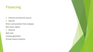 Financing
 Internal and External sources
 Internal
Direct cash provision from company
New share capital
 External
Bank loan
Leasing agreement
Private finance initiative
 