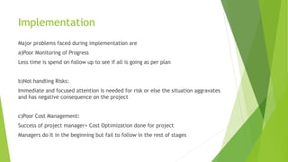 Implementation
Major problems faced during implementation are
a)Poor Monitoring of Progress
Less time is spend on follow up to see if all is going as per plan
b)Not handling Risks:
Immediate and focused attention is needed for risk or else the situation aggravates
and has negative consequence on the project
c)Poor Cost Management:
Success of project manager= Cost Optimization done for project
Managers do It in the beginning but fail to follow in the rest of stages
 