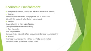 Economic Environment
 Comprises of capital, labour, raw materials and market demand
 Capital:
Adequate funds needed for bringing all factors of production
It is with this factor all other factors are arranged
 Labour:
Easy availability of right type of people
Quality of labour rather than quantity
 Raw Materials:
Basis for production
Shortage of raw materials-affect production and entrepreneurial activity
 Market:
No entrepreneur can survive without knowledge about market
Purchasing power, price level, savings ,credit
 