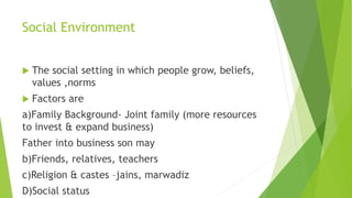 Social Environment
 The social setting in which people grow, beliefs,
values ,norms
 Factors are
a)Family Background- Joint family (more resources
to invest & expand business)
Father into business son may
b)Friends, relatives, teachers
c)Religion & castes –jains, marwadiz
D)Social status
 