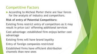 Competitive Factors
 According to Micheal Porter there are four forces
for the analysis of industry and competitors.
Risk of entry of Potential Competitors:
Existing firms restrict entry of competitors as it may
result in price cut/ offereing additional services
Cost advantage: established firm enjoys better cost
advantage
Existing firms will have brand loyality
Entry of foreign companies restricted
Established firms have efficient distribution
channels than new ones
 