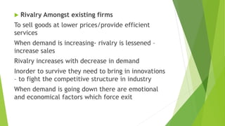  Rivalry Amongst existing firms
To sell goods at lower prices/provide efficient
services
When demand is increasing- rivalry is lessened –
increase sales
Rivalry increases with decrease in demand
Inorder to survive they need to bring in innovations
– to fight the competitive structure in industry
When demand is going down there are emotional
and economical factors which force exit
 