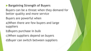  Bargaining Strength of Buyers
Buyers can be a threat when they demand for
better quality and more service
Buyers are powerful when
a)When there are few buyers and large
suppliers
b)Buyers purchase in bulk
c)When suppliers depend on buyers
d)Buyer can switch between suppliers
 