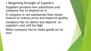  Bargaining Strength of Suppliers
Suppliers produce few substitutes and
company has to depend on it
If company is not substantial then lesser
chance to reduce price and improve quality
Company has no option but depend on
suppliers cost will be high
When company has to make goods on its
own
 
