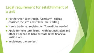 Legal requirement for establishment of
a unit
 Partnership/ sole trader/ Company – should
consider the size and risk before starting
 If sole trader no registration/formalities needed
 Apply for long term loans – with business plan and
other evidence to bank or state level financial
institutions
 Implement the project
 