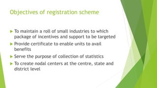 Objectives of registration scheme
 To maintain a roll of small industries to which
package of incentives and support to be targeted
 Provide certificate to enable units to avail
benefits
 Serve the purpose of collection of statistics
 To create nodal centers at the centre, state and
district level
 