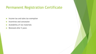 Permanent Registration Certificate
 Income tax and sales tax exemption
 Incentives and concession
 Availability of raw materials
 Renewed after 5 years
 