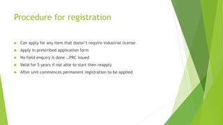 Procedure for registration
 Can apply for any item that doesn’t require industrial license
 Apply in prescribed application form
 No field enquiry is done …PRC issued
 Valid for 5 years if not able to start then reapply
 After unit commences permanent registration to be applied
 
