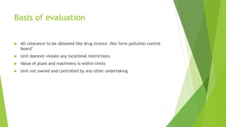 Basis of evaluation
 All clearance to be obtained like drug licence ,Noc form pollution control
board’
 Unit doesnot violate any locational restrictions
 Value of plant and machinery is within limits
 Unit not owned and controlled by any other undertaking
 