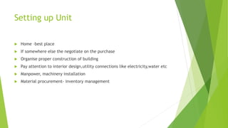 Setting up Unit
 Home –best place
 If somewhere else the negotiate on the purchase
 Organise proper construction of building
 Pay attention to interior design,utility connections like electricity,water etc
 Manpower, machinery installation
 Material procurement- inventory management
 