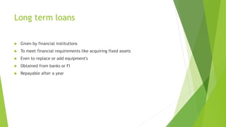 Long term loans
 Given by financial institutions
 To meet financial requirements like acquiring fixed assets
 Even to replace or add equipment's
 Obtained from banks or FI
 Repayable after a year
 