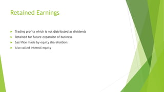 Retained Earnings
 Trading profits which is not distributed as dividends
 Retained for future expansion of business
 Sacrifice made by equity shareholders
 Also called internal equity
 