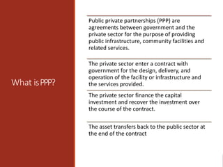 What isPPP?
Public private partnerships (PPP) are
agreements between government and the
private sector for the purpose of providing
public infrastructure, community facilities and
related services.
The private sector enter a contract with
government for the design, delivery, and
operation of the facility or infrastructure and
the services provided.
The private sector finance the capital
investment and recover the investment over
the course of the contract.
The asset transfers back to the public sector at
the end of the contract
 
