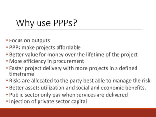 Why use PPPs?
• Focus on outputs
• PPPs make projects affordable
• Better value for money over the lifetime of the project
• More efficiency in procurement
• Faster project delivery with more projects in a defined
timeframe
• Risks are allocated to the party best able to manage the risk
• Better assets utilization and social and economic benefits.
• Public sector only pay when services are delivered
• Injection of private sector capital
 