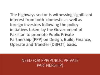 NEED FOR PPP(PUBLIC PRIVATE
PARTNERSHIP)
The highways sector is witnessing significant
interest from both domestic as well as
foreign investors following the policy
initiatives taken by the Government of
Pakistan to promote Public Private
Partnership (PPP) on Design, Build, Finance,
Operate and Transfer (DBFOT) basis.
 