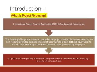 Introduction –
What isProjectFinancing?
Project finance is especially attractive to the private sector because they can fund major
projects off balance sheet.
“The financing of long-term infrastructure, industrial projects and public services based upon a
non-recourse or limited recourse financial structure where project debt and equity used to
finance the project are paid back from the cash flows generated by the project.”
International Project Finance Association (IPFA) defined project financing as:
 